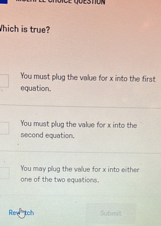 Which is true?
You must plug the value for x into the first
equation.
You must plug the value for x into the
second equation.
You may plug the value for x into either
one of the two equations.
Rewtch Submit