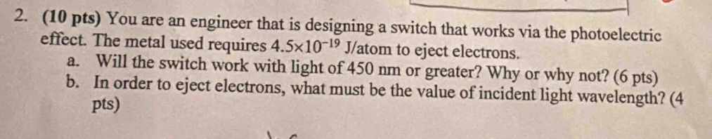 You are an engineer that is designing a switch that works via the photoelectric 
effect. The metal used requires 4.5* 10^(-19) J/atom to eject electrons. 
a. Will the switch work with light of 450 nm or greater? Why or why not? (6 pts) 
b. In order to eject electrons, what must be the value of incident light wavelength? (4 
pts)