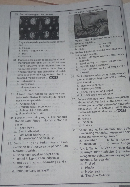 Perhatikan lukisan berikut!
19. Perhatikan ragam hias berikut!
Ragam hias pada gambar tersebut berasal Media yang  lukisan
tersebut adaiah ....
a. tembok c. kanvas
dari
a. Papua
b. kaca d. kertas
b. Nusa Tenggara Timur
c. Bali
25. Berikut kelebihan melukis menggunakan
cat minyak adalah ....
d. Lombok
a. lukisan dengan warna yang cerah
20. Maestro seni lukis Indonesia Affandi telah
menyala
b. cepat kering dan mudah dibersihkan
menghasilkan lebih dari 2.000 lukisan.
c. memiliki hasil transparan
Karya-karyanya telah dipamerkan dan
memukau pecinta seni di Asia, Eropa.
d. tidak tembus ke belakang ketika
hingga Amerika dan diabadikan di salah
satu museum di Yogyakarta. Pelukis melukis
tersebut memiliki aliran .... HOTS
26. Berikut beberapa hal yang dapat menjadi
sumber inspirasi bagi seniman di biđang
a. naturalisme
b. surealisme seni, kecuali ....
c. ekspresionisme a. alam mimpi/fantasi
d. kubisme b. lingkungan alam
21. Affandi merupakan pelukis terkenal c. emosi yang sedang terjadi
Indonesia. Berikut termasuk judul lukisan d. kondisi sosial masyarakat
hasil karyanya adalah ..,, 27. Sarana yang digunakan untuk mewujudkan
a. Andong Jogja ide seniman menjadi suatu karya seni
b. Penangkapan Diponegoro melalui pemanfaatan bahan dan alat serta
c. Antara Hidup dan Mati penguasaan teknik berkarya dalam tahap
d. Rumah di Tepi Laut merealisasikan ide disebut .... HOTS
22. Pelukis tanah air yang dijuluki sebagai b. stilisasi a. artistik
Bapak Seni Rupa Indonesia Modern
adalah .... c. medium
a. Djoko Pekik d. ilustrasi
b. Basuki Abdullah 28. Kesan ruang, kedalaman, dan salir
c. Barli Sasmitawiyana mendukung merupakan keserasian dala
d. Sindoedarsono Soedjojono mengatur objek yang disebut ....
23. Berikut ini yang bukan merupakan b. kesatuan a.keindahan c. keharmonisar d. keseimbanga
cerminan hasil karya pada periode Cita
Nasional adalah 29. A.N.J. Th. A. Th. Van Der Hoop da
a. tidak membedakan disiplin seni bukunya Indonesische Siermotie
b. memiliki kepribadian Indonesia mengatakan bahwa nenek moyang bar
c. didasari oleh semangat dan Indonesia berasal dari ....
a. Thailad
keberanian b. Hindia
d. tema perjuangan rakyat c.Nederland
d. Tiongkok Selatan