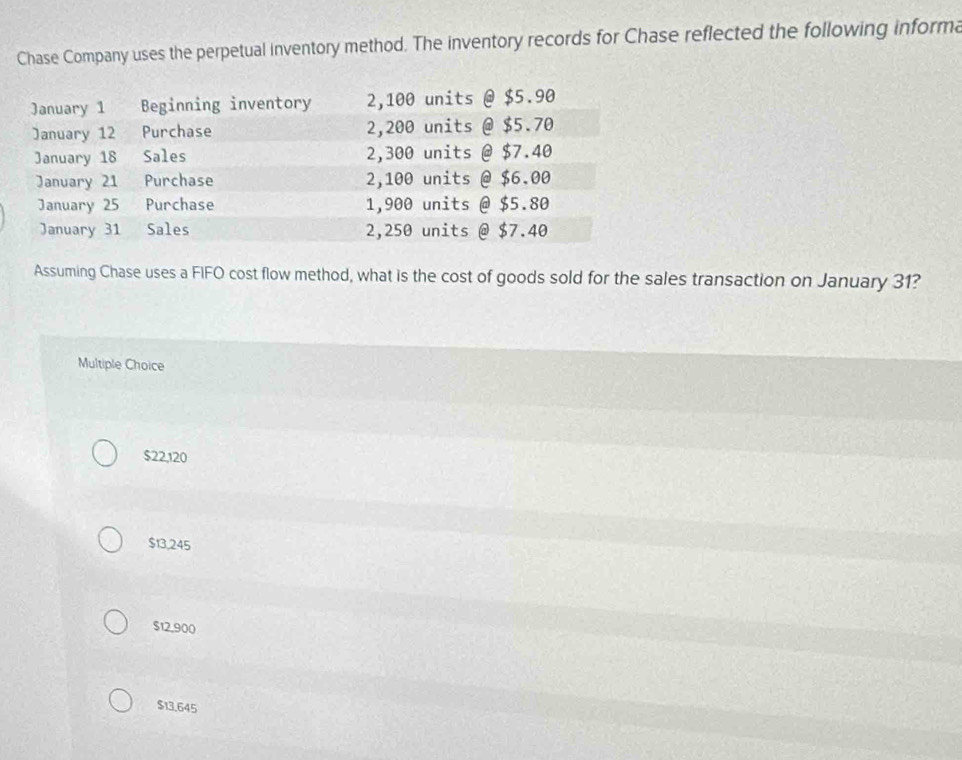 Chase Company uses the perpetual inventory method. The inventory records for Chase reflected the following informa
Assuming Chase uses a FIFO cost flow method, what is the cost of goods sold for the sales transaction on January 31?
Multiple Choice
$22,120
$13,245
$12,900
$13.645