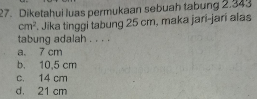 Diketahui luas permukaan sebuah tabung 2.343
cm^2. Jika tinggi tabung 25 cm, maka jari-jari alas
tabung adalah . . . .
a. 7 cm
b. 10,5 cm
c. 14 cm
d. 21 cm