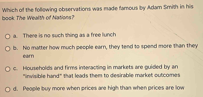 Which of the following observations was made famous by Adam Smith in his
book The Wealth of Nations?
a. There is no such thing as a free lunch
b. No matter how much people earn, they tend to spend more than they
earn
c. Households and firms interacting in markets are guided by an
"invisible hand" that leads them to desirable market outcomes
d. People buy more when prices are high than when prices are low