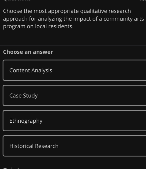 Choose the most appropriate qualitative research
approach for analyzing the impact of a community arts
program on local residents.
Choose an answer
Content Analysis
Case Study
Ethnography
Historical Research