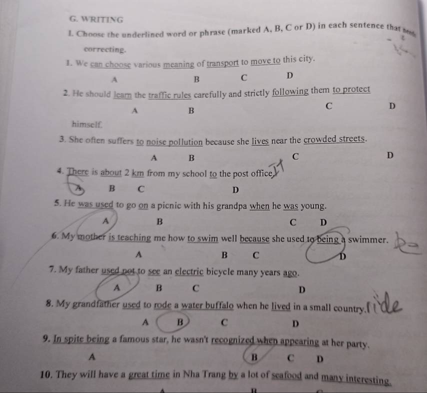 WRITING
L Choose the underlined word or phrase (marked A, B, C or D) in each sentence that we
correcting.
1. We can choose various meaning of transport to move to this city.
A
B C D
2. He should learn the traffic rules carefully and strictly following them to protect
A B
C
D
himself.
3. She often suffers to noise pollution because she lives near the crowded streets.
A B
C
D
4. There is about 2 km from my school to the post office
A B C D
5. He was used to go on a picnic with his grandpa when he was young.
A B
C D
6. My mother is teaching me how to swim well because she used to being a swimmer.
A
B C
D
7. My father used not to see an electric bicycle many years ago.
A B C D
8. My grandfather used to rode a water buffalo when he lived in a small country.
A B C D
9. In spite being a famous star, he wasn't recognized when appearing at her party.
A
B C D
10. They will have a great time in Nha Trang by a lot of seafood and many interesting.