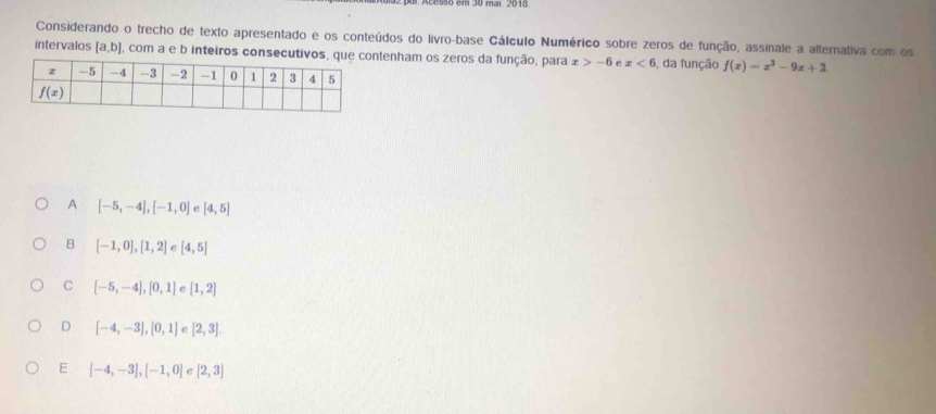 mai. 2018
Considerando o trecho de texto apresentado e os conteúdos do livro-base Cálculo Numérico sobre zeros de função, assinale a alternativa com os
intervalos [a,b] 1, com a e b inteiros consecutivntenham os zeros da função, para x>-6 e x<6</tex> , da função f(x)=x^3-9x+3
A [-5,-4],[-1,0] e [4,5]
B [-1,0],[1,2] C [4,5]
C [-5,-4],[0,1] e [1,2]
D [-4,-3],[0,1] C [2,3]
E [-4,-3],[-1,0] e [2,3]