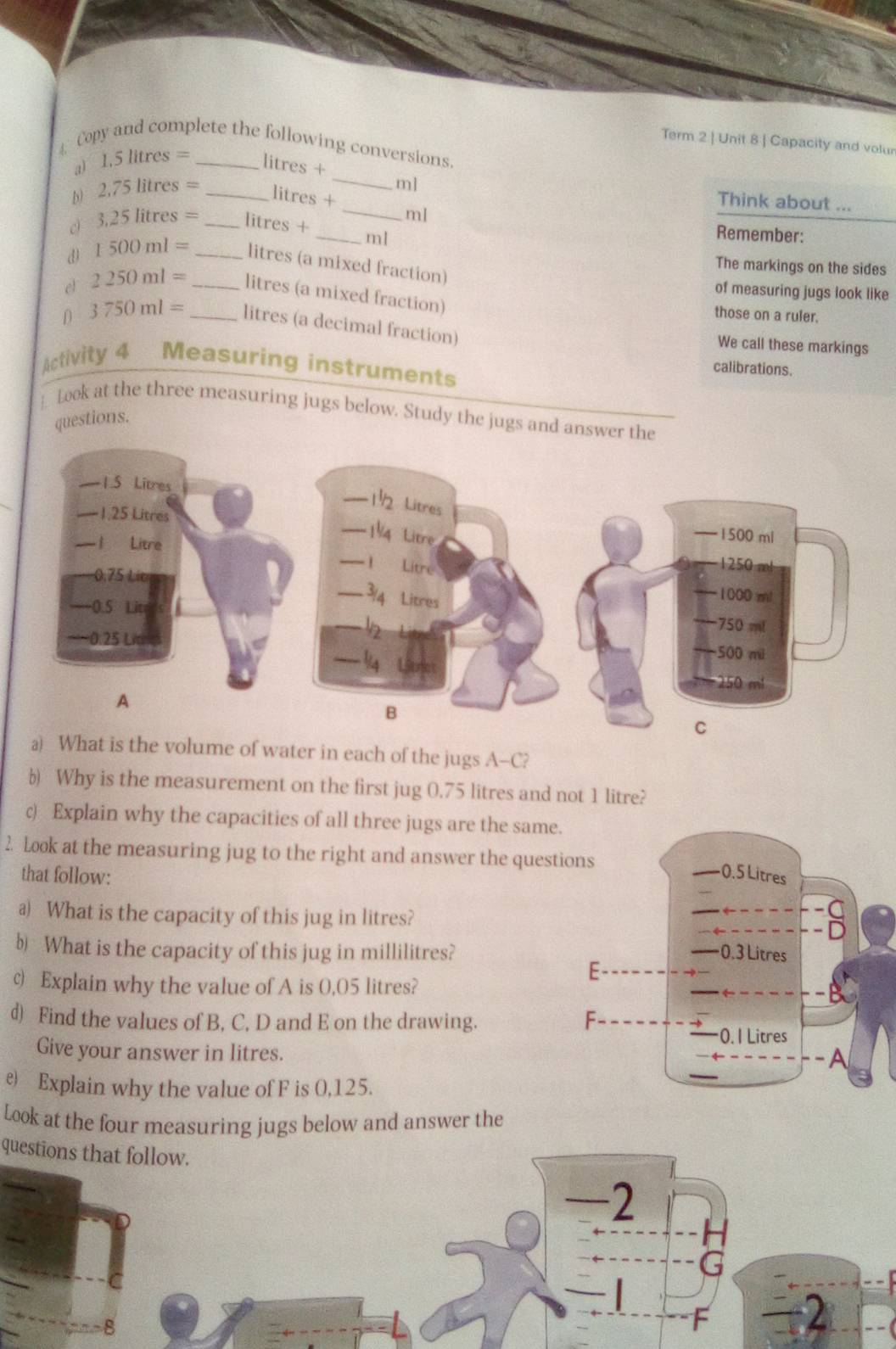 Term 2 | Unit 8 | Capacity and volur 
Copy and complete the following conversions. 
a) 1.5litres= litres + 
_ 
b) 2.75litres= _ litres +_ 
m] Think about ...
3.25litres= _ litres + _ ml
ml Remember: 
d 1500ml= _
litres (a mixed fraction) 
The markings on the sides 
of measuring jugs look like 
el 2250ml= _ _ litres (a mixed fraction) those on a ruler. 
D 3750ml=
litres (a decimal fraction) 
We call these markings 
Activity 4 Measuring instruments 
calibrations. 
_ took at the three measuring jugs below. Study the jugs and answer the 
questions. 
olume of water in each of the jugs A-C? 
b) Why is the measurement on the first jug 0.75 litres and not 1 litre? 
c) Explain why the capacities of all three jugs are the same. 
2. Look at the measuring jug to the right and answer the questi 
that follow: 
a) What is the capacity of this jug in litres? 
b What is the capacity of this jug in millilitres? 
c) Explain why the value of A is 0,05 litres? 
d) Find the values of B, C, D and E on the drawing. 
Give your answer in litres. 
e) Explain why the value of F is 0,125. 
Look at the four measuring jugs below and answer the 
questions that follow.