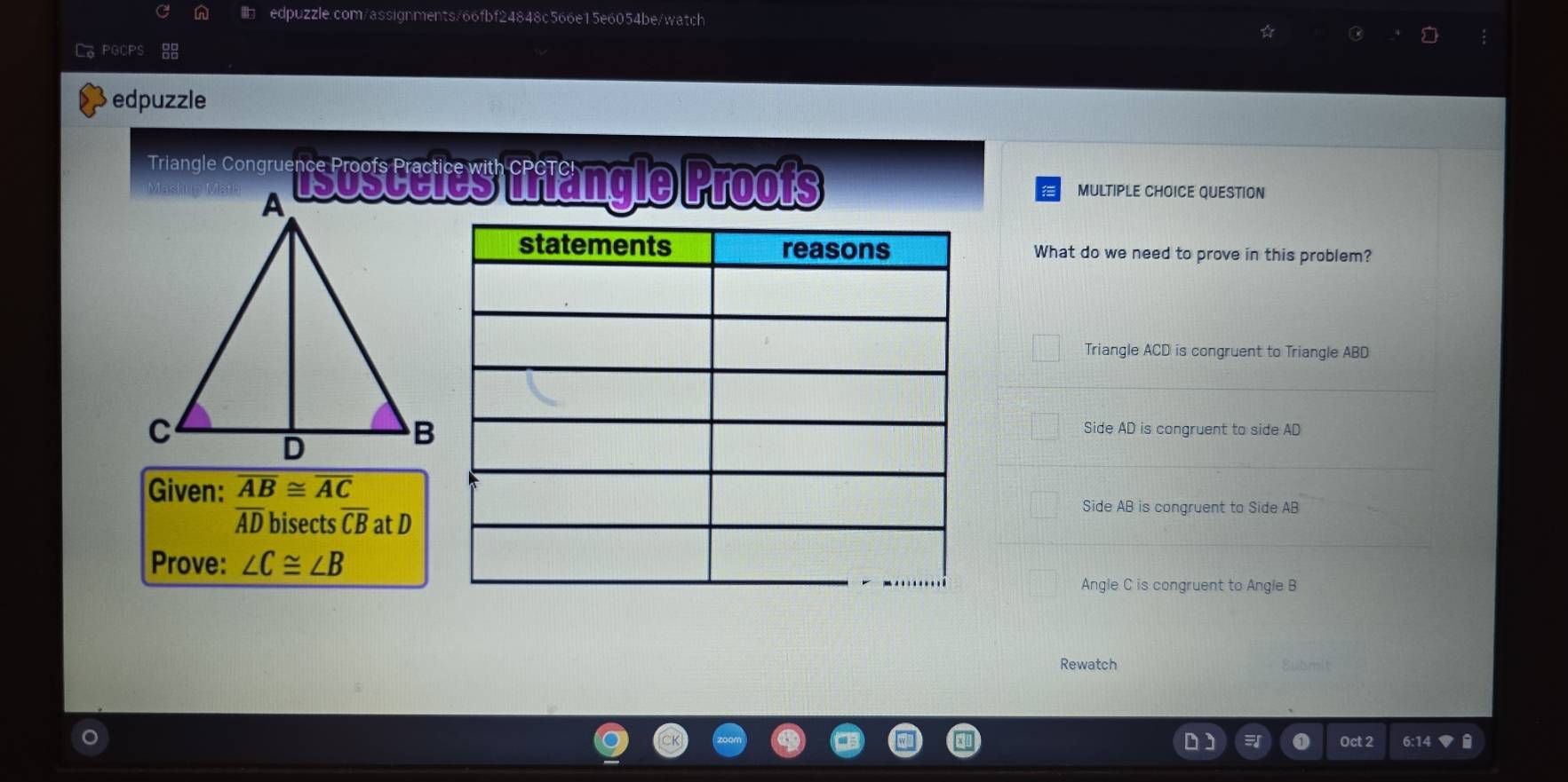 LoPGCPS
edpuzzle
Triangle corew sus Cetes filäng le Proofs MULTIPLE CHOICE QUESTION
What do we need to prove in this problem?
Triangle ACD is congruent to Triangle ABD
Side AD is congruent to side AD
Given: overline AB≌ overline AC
Side AB is congruent to Side AB
overline AD bisects overline CB at D
Prove: ∠ C≌ ∠ B
Angle C is congruent to Angle B
Rewatch Submit
a Oct 2 6:14 ▼