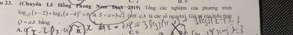 2 D. 0
Su 23. (Chuyên Lê Hồng Phong Nam Định 2019) Tổng các nghiệm của phương trình
log _sqrt(3)(x-2)+log _3(x-4)^2=0 T S=a+bsqrt(2) _1 (với a,b là các số nguyên). Giá trị của biểu thức
Q=ab bx
A. r D. 6.
B. 3 C. 9.