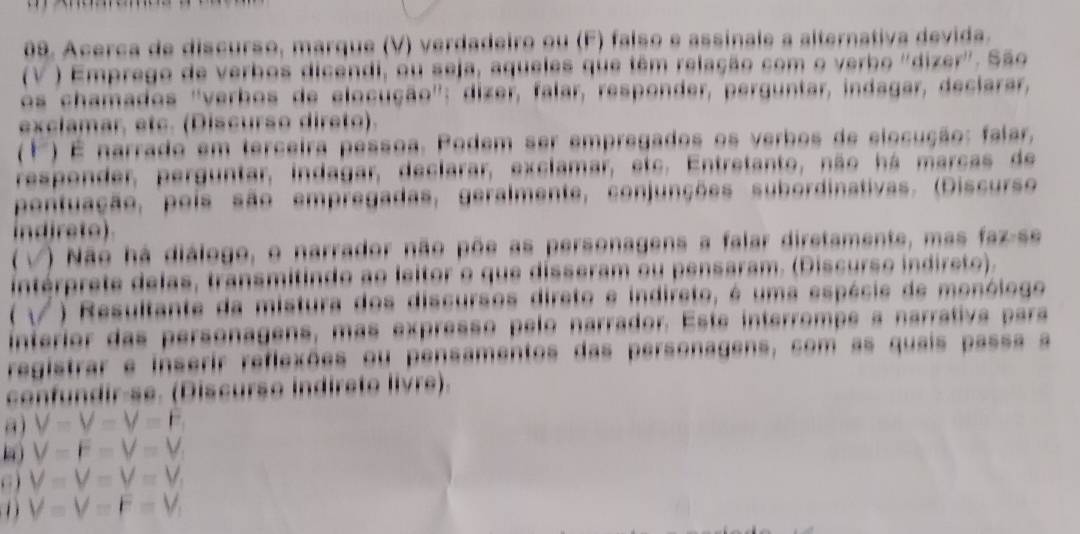 Acerça de discurso, marque (V) verdadeiro ou (F) falso e assinale a alternativa devida.
(V ) Emprego de verbos dicendi, ou seja, aqueles que têm relação com o verbo ''dizer'. São
os chamados ''verbos de elocução'': dizer, falar, responder, perguntar, indagar, declarar,
exclamar, etc. (Discurso direto).
() É narrado em terceira pessoa. Podem ser empregados os verbos de elocução: falar,
responder, perguntar, indagar, declarar, exclamar, etc. Entretanto, não há marcas de
pontuação, poís são empregadas, geralmente, conjunções subordinativas. (Discurso
indireto)
6 ) Não há diálogo, o narrador não põe as personagens a falar diretamente, mas faz-se
intérprete delas, transmitindo ao leitor o que disseram ou pensaram. (Discurso indireto).
) Resultante da mistura dos discursos direto e indireto, é uma espécie de monólogo
interior das personagens, más expresso pelo narrador. Este interrompe a narrativa para
registrar e inserir reflexões ou pensamentos das personagens, com as quais passa a
confundir-se. (Discurso indireto livre).
a) V=V=V=F
V=F=V=V
C ) V=V=V=V_1
D V=V=F=V_1