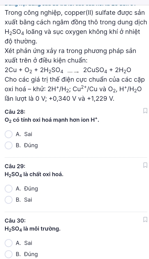 Trong công nghiệp, copper(II) sulfate được sản
xuất bằng cách ngâm đồng thô trong dung dịch
H_2SO_4 loãng và sục oxygen không khí ở nhiệt
độ thường.
Xét phản ứng xảy ra trong phương pháp sản
xuất trên ở điều kiện chuẩn:
2Cu+O_2+2H_2SO_4 _ 2CuSO_4+2H_2O
Cho các giá trị thế điện cực chuẩn của các cặp
oxi hoá - khử: 2H^+/H_2; Cu^(2+)/Cu và O_2, H^+/H_2O
lần lượt là 0 V; +0,340 V và +1,229 V.
Câu 28:
O_2 có tính oxi hoá mạnh hơn ion H^+.
A. Sai
B. Đúng
Câu 29:
H_2SO_4 là chất oxi hoá.
A. Đúng
B. Sai
Câu 30:
H_2SO_4 là môi trường.
A. Sai
B. Đúng