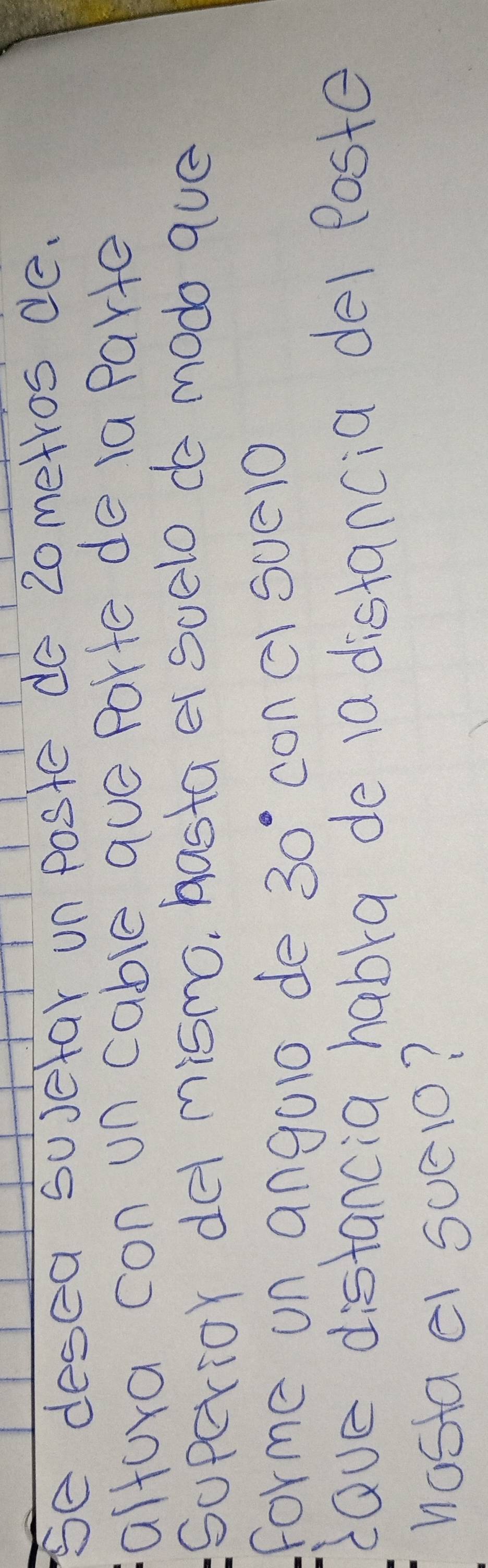 Se desea susetar un poste do 20metros de. 
altora con un cable que Parte de ia Parte 
Sopcrior det mismo, hasta er suelo de modo que 
forme on angalo de 30° con ClSuelO 
dave distancia habra de 10 distancia del Poste 
nostael suelo?