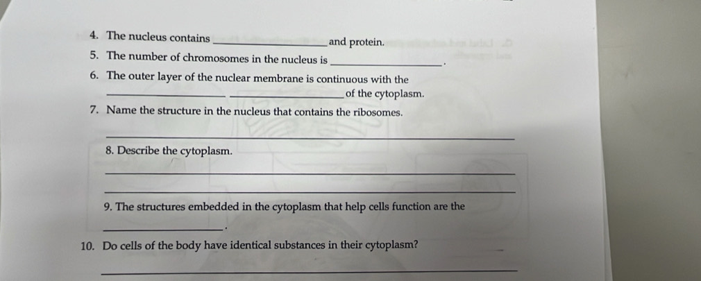 The nucleus contains _and protein. 
5. The number of chromosomes in the nucleus is _. 
6. The outer layer of the nuclear membrane is continuous with the 
_ 
_of the cytoplasm. 
7. Name the structure in the nucleus that contains the ribosomes. 
_ 
8. Describe the cytoplasm. 
_ 
_ 
9. The structures embedded in the cytoplasm that help cells function are the 
_. 
10. Do cells of the body have identical substances in their cytoplasm? 
_