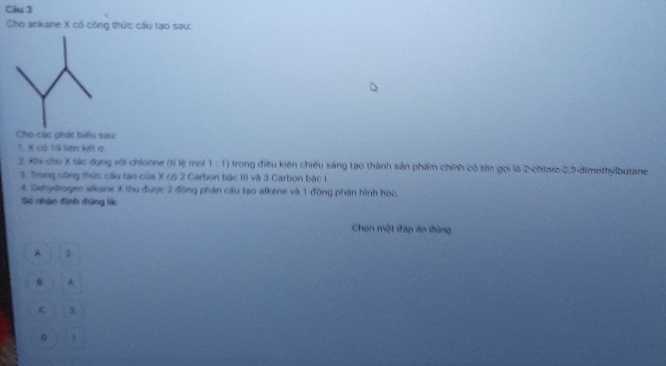 Cho ankane X có công thức cấu tạo sau:
Cho các phát biểu sau:
1. X có 19 liên kết a.
2. Xhi cho X tác dụng vớt chiorne (tỉ lệ mol 1 :1) trong điều kiện chiêu sáng tạo thành sản phẩm chính có tên gọi là 2 -chloro -2, 3 -dimethylbutane.
3. Trong công thức câu tạo của X có 2 Carbon bậc III và 3 Carbon bậc 1.
4. Sehydrogen alkane X thu được 2 đồng phần cầu tạo alkene và 1 đồng phân hình học.
Số nhận định đúng làc
Chọn một đáp án đùng
A 2
4
c
0 !