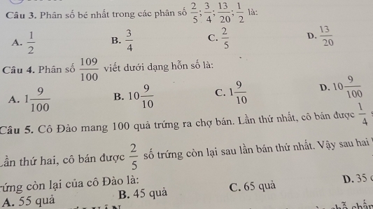 Phân số bé nhất trong các phân số  2/5 ;  3/4 ;  13/20 ;  1/2  là:
A.  1/2   3/4   2/5   13/20 
B.
C.
D.
Câu 4. Phân số  109/100  viết dưới dạng hỗn số là:
A. 1 9/100  B. 10 9/10  C. 1 9/10  D. 10 9/100 
Câu 5. Cô Đào mang 100 quả trứng ra chợ bán. Lần thứ nhất, cô bán được  1/4 
tần thứ hai, cô bán được  2/5  số trứng còn lại sau lần bán thứ nhất. Vậy sau hai
cứng còn lại của cô Đào là:
A. 55 quả B. 45 quả C. 65 quả D. 35