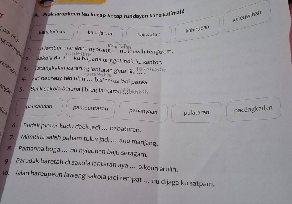 Prak larapkeun ieu kecap-kecap rundayan kana kalimah!
kaleuwihan
kahalodoan kahujanan kaliwatan
kahirupan
pa--an) grarangk
1. Di lembur manéhna nyorang ... nu leuwih tengtrem.
2. Sakola Bani ... ku bapana unggal indit ka kantor.
arangk
3. Tatangkalan gararing lantaran geus lila ... .
4. Ari heureuy téh ulah ... bisi terus jadi paséa.
angkér
5. Balik sakola bajuna jibreg lantaran
pausahaan pameuntasan pananyaan palataran pacéngkadan
(kén
6. Budak pinter kudu daék jadi ... babaturan.
7. Mimitina salah paham tuluy jadi ... anu manjang.
8. Pamanna boga ... nu nyieunan baju seragam.
9. Barudak baretah di sakola lantaran aya ... pikeun arulin.
10. Jalan hareupeun lawang sakola jadi tempat ... nu dijaga ku satpam.