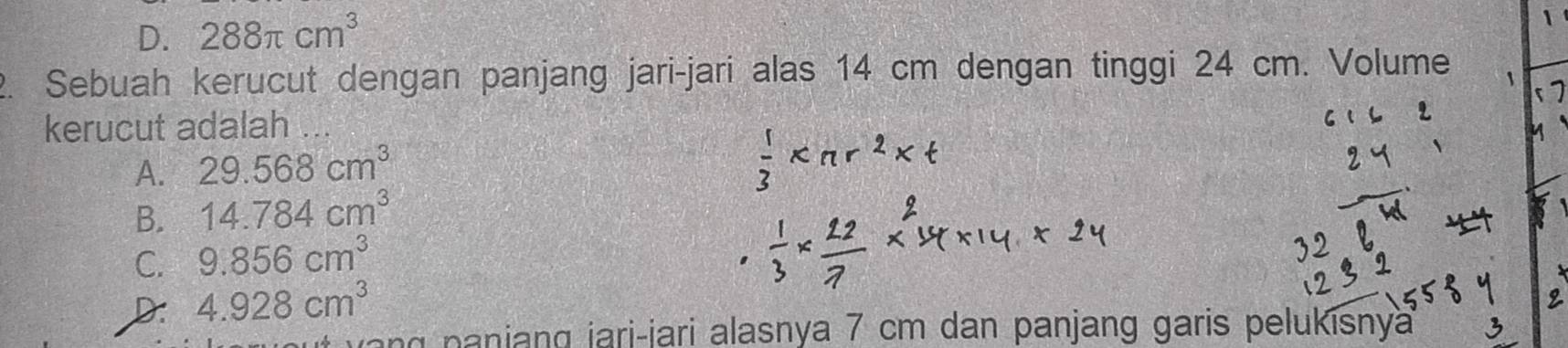 D. 288π cm^3
2. Sebuah kerucut dengan panjang jari-jari alas 14 cm dengan tinggi 24 cm. Volume
kerucut adalah ...
A. 29.568cm^3
B. 14.784cm^3
C. 9.856cm^3
D: 4.928cm^3
p a ang jari-jari alasnya 7 cm dan panjang garis pelukisnya