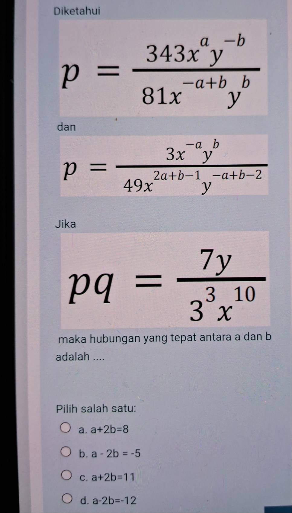 Diketahui
p= (343x^ay^(-b))/81x^(-a+b)y^b 
dan
p= (3x^(-a)y^b)/49x^(2a+b-1)y^(-a+b-2) 
Jika
pq= 7y/3^3x^(10) 
maka hubungan yang tepat antara a dan b
adalah ....
Pilih salah satu:
a. a+2b=8
b. a-2b=-5
C. a+2b=11
d. a-2b=-12