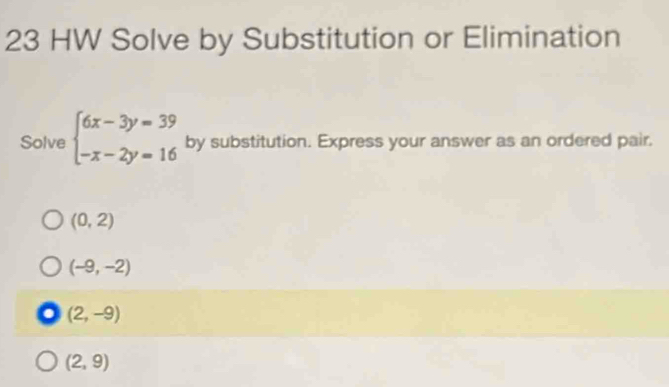 HW Solve by Substitution or Elimination
Solve beginarrayl 6x-3y=39 -x-2y=16endarray. by substitution. Express your answer as an ordered pair.
(0,2)
(-9,-2)
(2,-9)
(2,9)