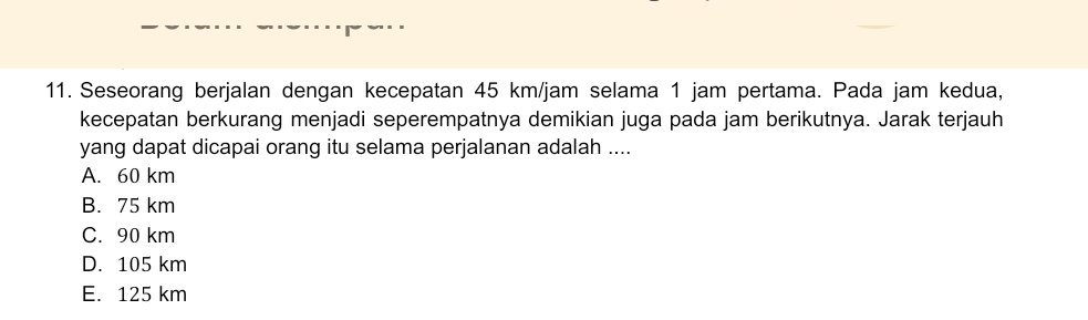 Seseorang berjalan dengan kecepatan 45 km/jam selama 1 jam pertama. Pada jam kedua,
kecepatan berkurang menjadi seperempatnya demikian juga pada jam berikutnya. Jarak terjauh
yang dapat dicapai orang itu selama perjalanan adalah ....
A. 60 km
B. 75 km
C. 90 km
D. 105 km
E. 125 km