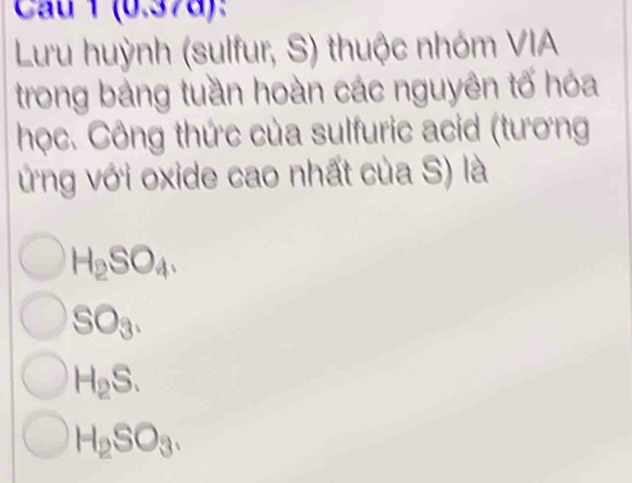 Cau 1 (0.378):
Lưu huỳnh (sulfur, S) thuộc nhóm VIA
trong bảng tuần hoàn các nguyên tố hóa
học. Công thức của sulfuric acid (tương
ứng với oxide cao nhất của S) là
H_2SO_4.
SO_3.
H_2S.
H_2SO_3.