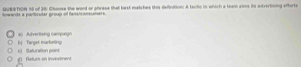 QUESTON 10 of 20: Choose the word or phrase that best matches this definition: A tactic in which a team aims its advertising efforts
towards a particular group of fans/consumers.
a) Advertising campaign
b) Target marketing
c) Saturation point
d) Return on investment