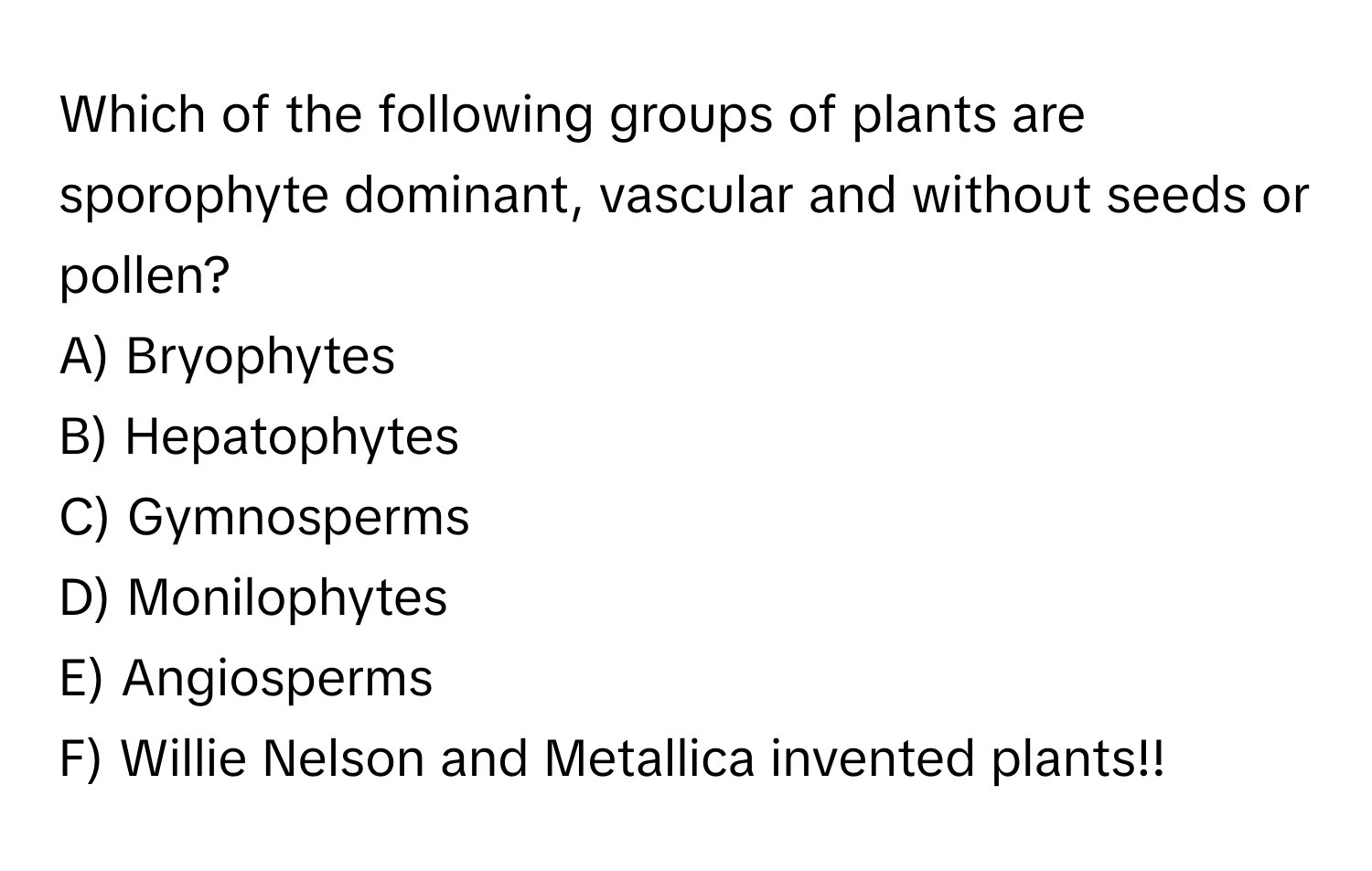 Which of the following groups of plants are sporophyte dominant, vascular and without seeds or pollen? 
A) Bryophytes
B) Hepatophytes
C) Gymnosperms
D) Monilophytes
E) Angiosperms
F) Willie Nelson and Metallica invented plants!!