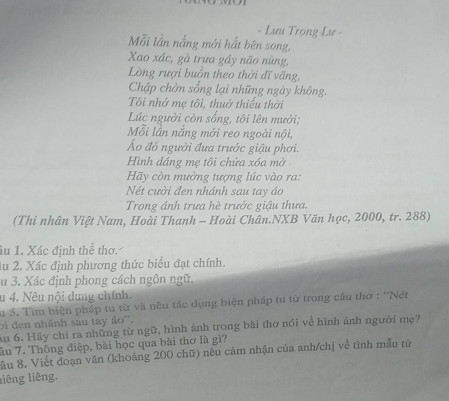 Lưu Trọng Lư - 
Mỗi lần nắng mới hắt bên song, 
Xao xác, gà trưa gáy não nùng, 
Lòng rượi buồn theo thời dĩ vãng, 
Chập chờn sống lại những ngày không. 
Tôi nhớ mẹ tôi, thuở thiếu thời 
Lúc người còn sống, tôi lên mười; 
Mỗi lần nắng mới reo ngoài nội, 
Áo đỏ người đưa trước giậu phơi. 
Hình dáng mẹ tôi chửa xóa mờ 
Hãy còn mường tượng lúc vào ra: 
Nét cười đen nhánh sau tay áo 
Trong ánh trưa hè trước giậu thưa. 
(Thi nhân Việt Nam, Hoài Thanh - Hoài Chân.NXB Văn học, 2000, tr. 288) 
âu 1. Xác định thể thơ. 
iu 2. Xác định phương thức biểu đạt chính. 
u 3. Xác định phong cách ngôn ngữ. 
u 4. Nêu nội dung chính. 
Su 3. Tìm biện pháp tu từ và nêu tác dụng biện pháp tu từ trong câu thơ : "Nét 
ời đen nhánh sau tay áo''. 
ầu 6. Hãy chỉ ra những từ ngữ, hình ảnh trong bài thơ nói về hình ảnh người mẹ? 
ầu 7. Thông điệp, bài học qua bài thơ là gì? 
ầu 8. Viết đoạn văn (khoảng 200 chữ) nêu cảm nhận của anh/chị về tình mẫu tử 
liêng liêng.