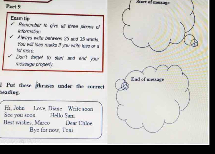 Start of message 
Part 9 
Exam tip 
Remember to give all three pieces of 
information 
Always write between 25 and 35 words. 
You will lose marks if you write less or a 
lot more. 
Don't forget to start and end your 
message properly. 
End of message 
l Put these phrases under the correct 
heading. 
Hi, John Love, Diane Write soon 
See you soon Hello Sam 
Best wishes, Marco Dear Chloe 
Bye for now, Toni