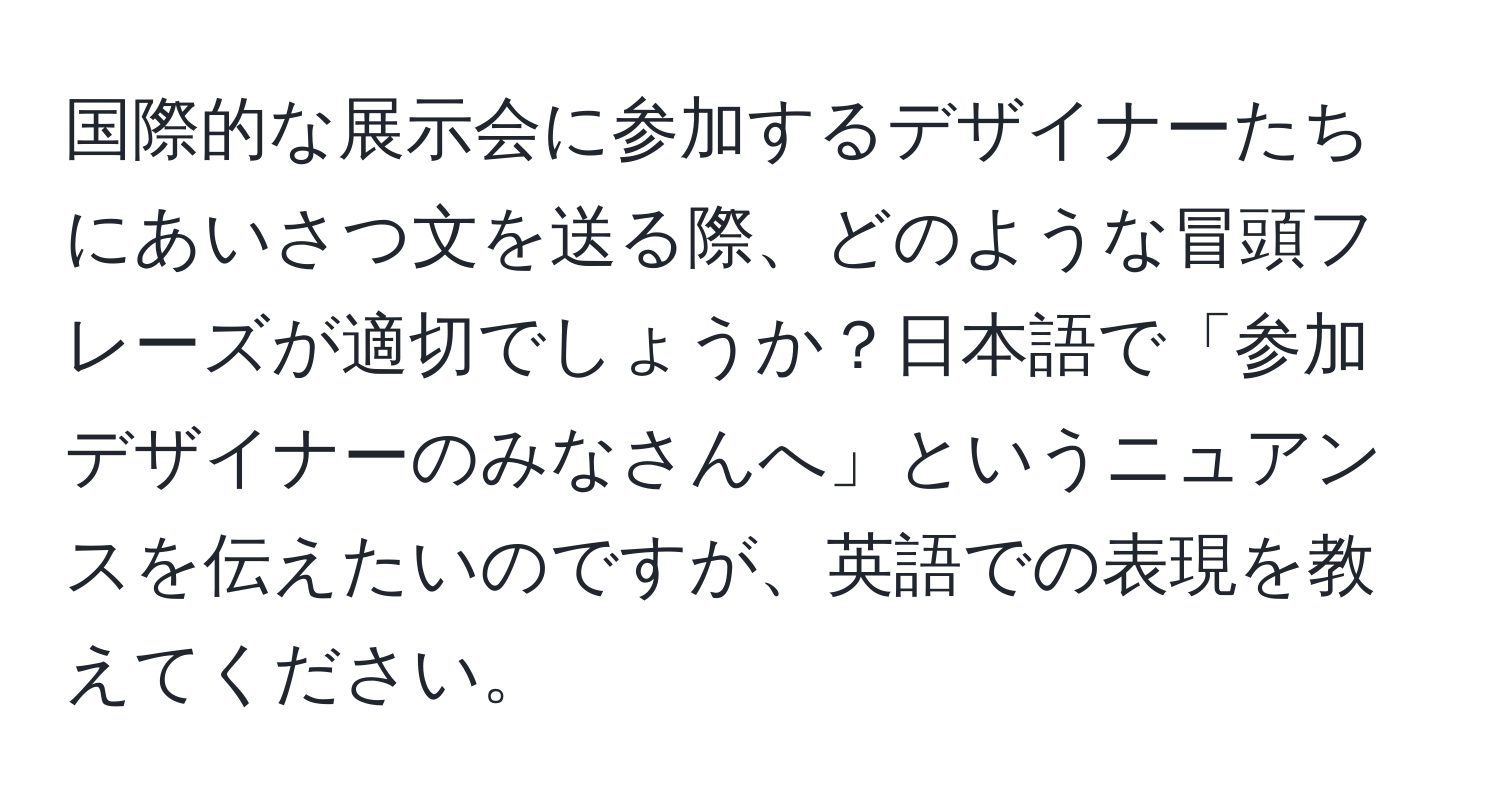 国際的な展示会に参加するデザイナーたちにあいさつ文を送る際、どのような冒頭フレーズが適切でしょうか？日本語で「参加デザイナーのみなさんへ」というニュアンスを伝えたいのですが、英語での表現を教えてください。