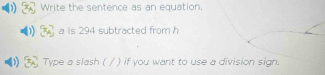 Write the sentence as an equation. 
A a is 294 subtracted from h
Type a slash ( / ) if you want to use a division sign.