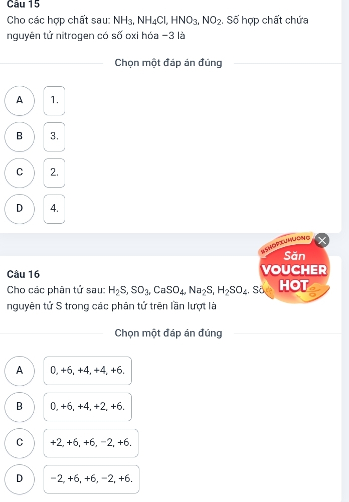 Cho các hợp chất sau: NH_3, NH_4Cl, HNO_3, NO_2. Số hợp chất chứa
nguyên tử nitrogen có số oxi hóa -3 là
_Chọn một đáp án đúng
A 1.
B 3.
C 2.
D 4.
#SHOPXUHUONG
Săn
Câu 16 VOUCHER
Cho các phân tử sau: H_2S, SO_3, CaSO_4, Na_2S, H_2SO_4. Số HOT
nguyên tử S trong các phân tử trên lần lượt là
Chọn một đáp án đúng
A 0, +6, +4, +4, +6.
B 0, +6, +4, +2, +6.
C +2, +6, +6, −2, +6.
D −2, +6, +6, −2, +6.