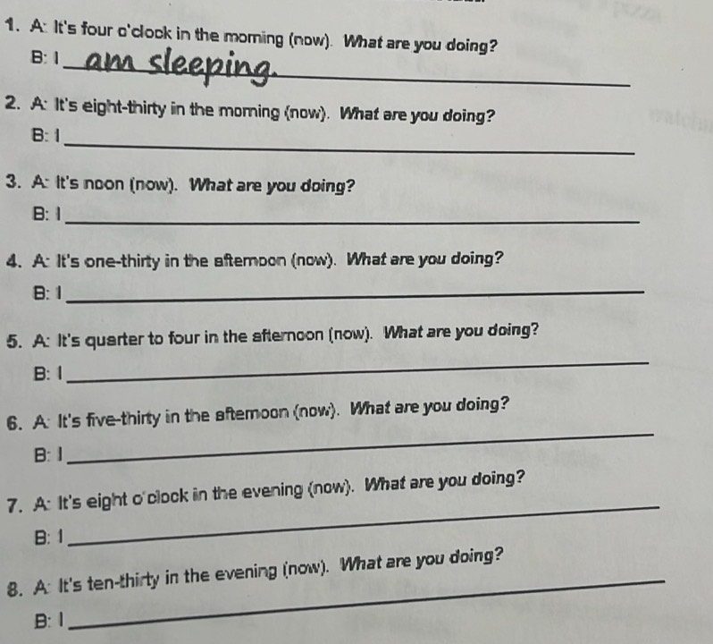 A: It's four o'clock in the moring (now). What are you doing?
_
B: 1
2. A: It's eight-thirty in the morning (now). What are you doing?
_
B: 1
3. A: It's noon (now). What are you doing?
B:1_
4. A: It's one-thirty in the aftemoon (now). What are you doing?
B: 1_
5. A: It's quarter to four in the afternoon (now). What are you doing?
B: 1
_
6. A: It's five-thirty in the aftemoon (now). What are you doing?
B: 1
_
_
7. A: It's eight o'clock in the evening (now). What are you doing?
B: 1
8. A: It's ten-thirty in the evening (now). What are you doing?
B:1