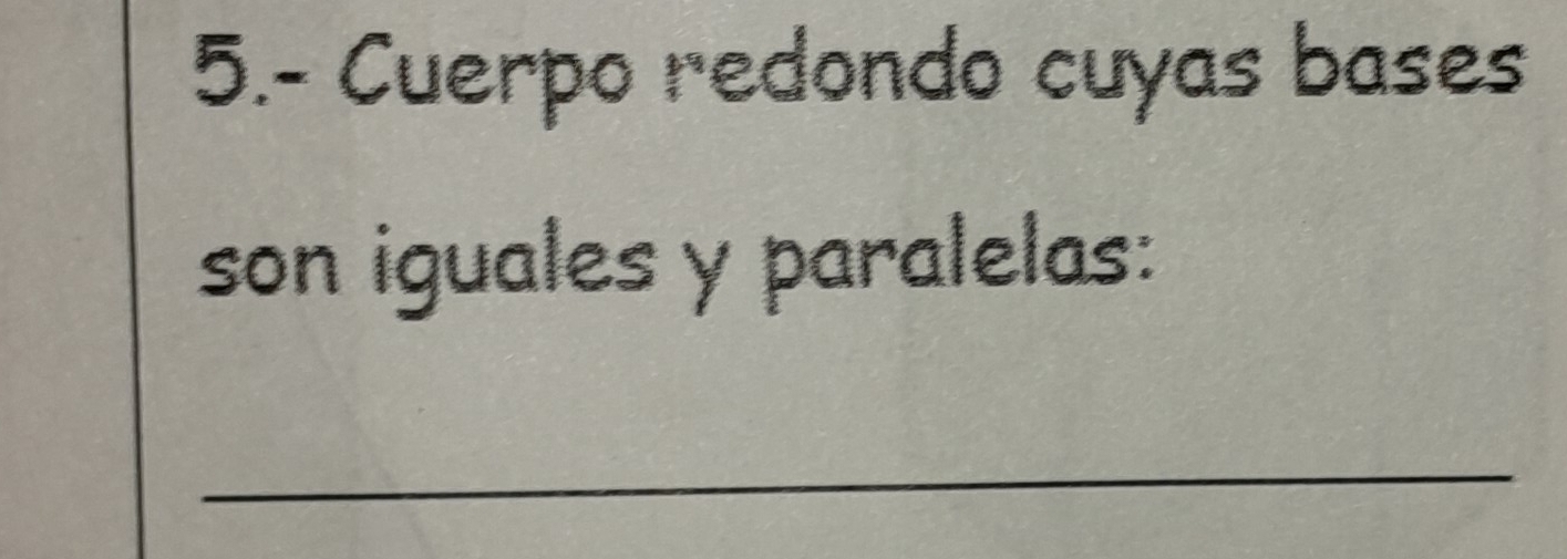 5.- Cuerpo redondo cuyas bases 
son iguales y paralelas: 
_