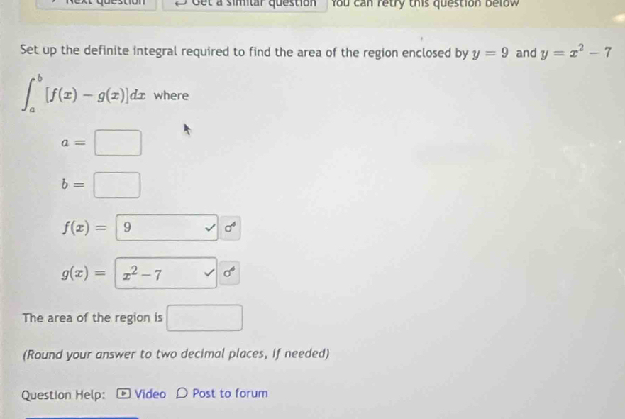 Cet a simitar question You can retry this question below 
Set up the definite integral required to find the area of the region enclosed by y=9 and y=x^2-7
∈t _a^(b[f(x)-g(x)]dx where
a=□
b=□
f(x)=|9 □) sqrt() sigma°
g(x)=|x^2-7 sigma^4
The area of the region is □
(Round your answer to two decimal places, if needed) 
Question Help: Video Post to forum