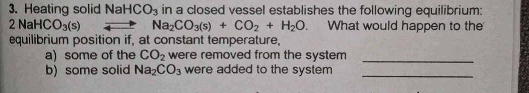 Heating solid NaHCO_3 in a closed vessel establishes the following equilibrium:
2NaHCO_3(s) What would happen to the
Na_2CO_3(s)+CO_2+H_2O. 
equilibrium position if, at constant temperature, 
a) some of the CO_2 were removed from the system _ 
b) some solid Na_2CO_3 were added to the system_