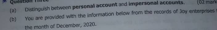 Question Thre 
(a) Distinguish between personal account and impersonal accounts. (02 mark 
(b) You are provided with the information below from the records of Joy enterprises 
the month of December, 2020.