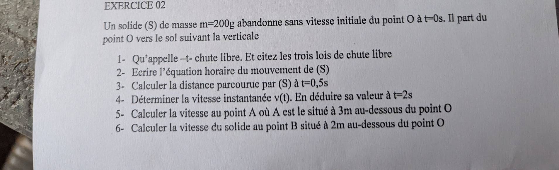 Un solide (S) de masse m=200g abandonne sans vitesse initiale du point O à t=0s. Il part du 
point O vers le sol suivant la verticale 
1- Qu Pappelle —t- chute libre. Et citez les trois lois de chute libre 
2- Ecrire l’équation horaire du mouvement de (S) 
3- Calculer la distance parcourue par (S) à t=0,5s
4- Déterminer la vitesse instantanée v(t). En déduire sa valeur à t=2s
5- Calculer la vitesse au point A où A est le situé à 3m au-dessous du point O
6- Calculer la vitesse du solide au point B situé à 2m au-dessous du point O