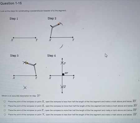 Look at the stops for construcing a perpendicular bisector of a line segment.
Step 1 Step 2
x Y X Y
Step 3 Step 4
p
90°
X Y X Y
ρ
Which is an accurate description for step 2?
Place the point of the compass on point X, open the compass to less than half the length of the line segment and make a mark above and below overline XY
Place the coint of the compass on poir X open the compass to more than half the length of the line segment and make a mark above and beloe overline XY.
Place the point of the compass on poin Y , open the compass to more than half the length of the line segment; and make a mark above and beloer overline XY.
Place the point of the compass on point Y open the compass to less than half the length of the line segment and make a mark above and below overline XY