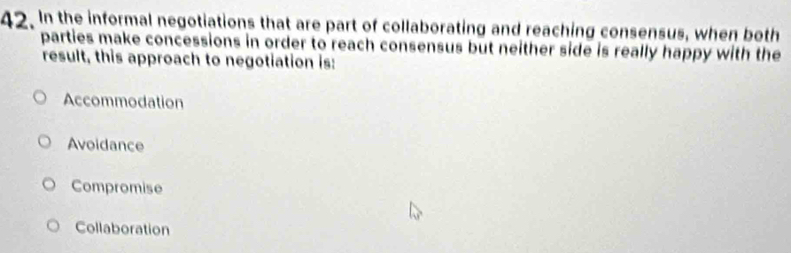 In the informal negotiations that are part of collaborating and reaching consensus, when both
parties make concessions in order to reach consensus but neither side is really happy with the
result, this approach to negotiation is:
Accommodation
Avoidance
Compromise
Collaboration