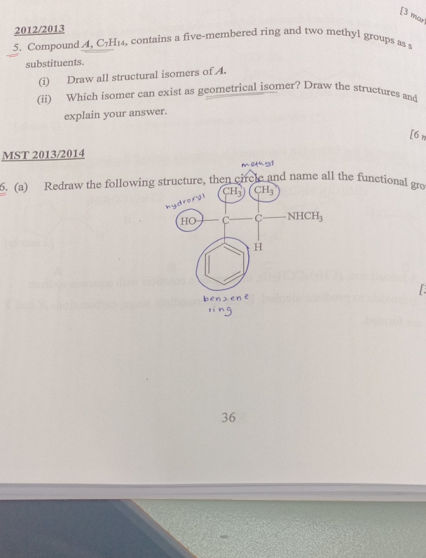 [3 mar 
2012/2013 , contains a five-membered ring and two methyl groups as s 
5. Compound , C_7H_14
substituents. 
(i) Draw all structural isomers of A. 
(ii) Which isomer can exist as geometrical isomer? Draw the structures and 
explain your answer. 
[6n 
MST 2013/2014 
meth51 
6. (a) Redraw the following structure, then circle and name all the functional gro 
hydroxy l CH_3)(CH_3
HO -C-NHCH
H
benzene
36