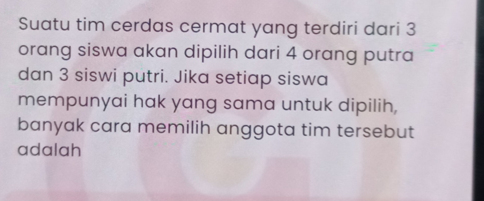 Suatu tim cerdas cermat yang terdiri dari 3
orang siswa akan dipilih dari 4 orang putra 
dan 3 siswi putri. Jika setiap siswa 
mempunyai hak yang sama untuk dipilih, 
banyak cara memilih anggota tim tersebut 
adalah