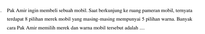 Pak Amir ingin membeli sebuah mobil. Saat berkunjung ke ruang pameran mobil, ternyata 
terdapat 8 pilihan merek mobil yang masing-masing mempunyai 5 pilihan warna. Banyak 
cara Pak Amir memilih merek dan warna mobil tersebut adalah ....