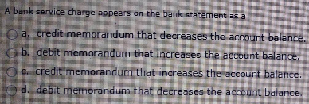 A bank service charge appears on the bank statement as a
a. credit memorandum that decreases the account balance.
b. debit memorandum that increases the account balance.
c. credit memorandum that increases the account balance.
d. debit memorandum that decreases the account balance.