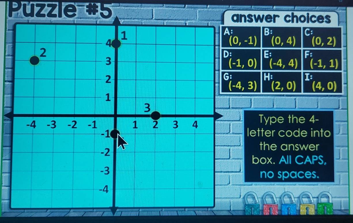 Puzzle #5
nswer choices^(B:)(0,4) ^C:(0,2)
E(-4,4) F:(-1,1)
(-1,0)
He I:
(-4,3) (2,0) (4,0)
Type the 4-
letter code into
the answer
box. All CAPS,
no spaces.