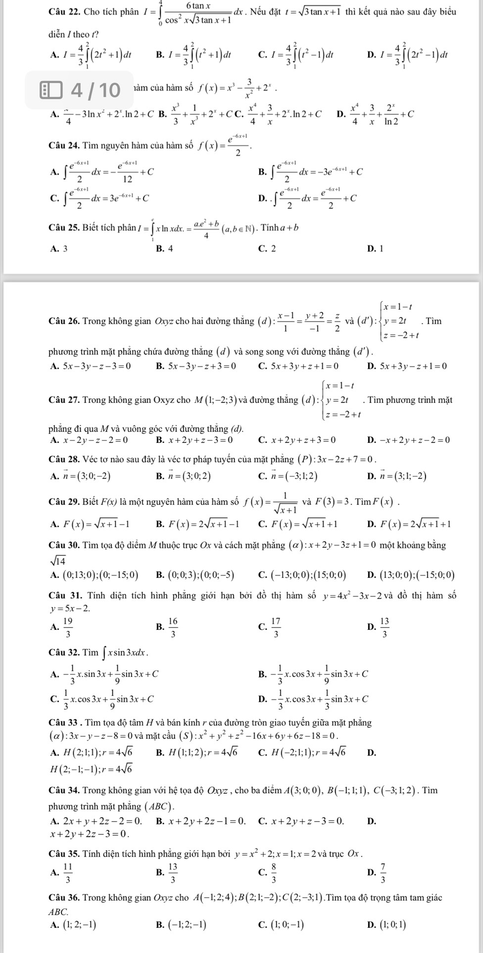 Cho tích phân I=∈tlimits _0^(4frac 6tan x)cos^2xsqrt(3tan x+1)dx. Nếu đặt t=sqrt(3tan x+1) thì kết quả nào sau đây biểu
diễn / theo t?
A. I= 4/3 ∈tlimits _1^(2(2t^2)+1)dt B. I= 4/3 ∈tlimits _1^(2(t^2)+1)dt C. I= 4/3 ∈tlimits _1^(2(t^2)-1)dt D. I= 4/3 ∈tlimits _1^(2(2t^2)-1)dt
4 / 10 hàm của hàm số f(x)=x^3- 3/x^2 +2^x.
A. frac ^overline 4-3ln x^2+2^x.ln 2+C B.  x^3/3 + 1/x^3 +2^x+CC. x^4/4 + 3/x +2^x.ln 2+C D.  x^4/4 + 3/x + 2^x/ln 2 +C
Câu 24. Tìm nguyên hàm của hàm số f(x)= (e^(-6x+1))/2 .
A. ∈t  (e^(-6x+1))/2 dx=- (e^(-6x+1))/12 +C ∈t  (e^(-6x+1))/2 dx=-3e^(-6x+1)+C
B.
C. ∈t  (e^(-6x+1))/2 dx=3e^(-6x+1)+C D..∈t  (e^(-6x+1))/2 dx= (e^(-6x+1))/2 +C
Câu 25. Biết tích phân I=∈tlimits _1^(exln xdx.=frac a.e^2)+b4(a,b∈ N) ). Tính a+b
A. 3 B. 4 C. 2 D. 1
Câu 26. Trong không gian Oxyz cho hai đường thăng (d): (x-1)/1 = (y+2)/-1 = z/2 va(d'):beginarrayl x=1-t y=2t z=-2+tendarray. .Tim
phương trình mặt phẳng chứa đường thẳng (d) và song song với đường thẳng (d')
A. 5x-3y-z-3=0 B. 5x-3y-z+3=0 C. 5x+3y+z+1=0 D. 5x+3y-z+1=0
Câu 27. Trong không gian Oxyz cho M(1;-2;3) và đường thắng (d) :beginarrayl x=1-t y=2t z=-2+tendarray.. Tìm phương trình mặt
phẳng đi qua M và vuông góc với đường thắng (d).
A. x-2y-z-2=0 B. x+2y+z-3=0 C. x+2y+z+3=0 D. -x+2y+z-2=0
Câu 28. Véc tơ nào sau đây là véc tơ pháp tuyến của mặt phẳng (P):3x-2z+7=0.
A. vector n=(3;0;-2) B. vector n=(3;0;2) C. vector n=(-3;1;2) D. vector n=(3;1;-2)
Câu 29. Biết F(x) là một nguyên hàm của hàm số f(x)= 1/sqrt(x+1)  và F(3)=3 Tìm F(x).
A. F(x)=sqrt(x+1)-1 B. F(x)=2sqrt(x+1)-1 C. F(x)=sqrt(x+1)+1 D. F(x)=2sqrt(x+1)+1
Câu 30. Tìm tọa độ diểm M thuộc trục Ox và cách mặt phẳng (alpha ):x+2y-3z+1=0 một khoảng bằng
sqrt(14)
A. (0;13;0);(0;-15;0) B. (0;0;3);(0;0;-5) C. (-13;0;0);(15;0;0) D. (13;0;0);(-15;0;0)
Câu 31. Tính diện tích hình phẳng giới hạn bởi đồ thị hàm số y=4x^2-3x-2 và đồ thị hàm số
y=5x-2.
A.  19/3   16/3   17/3   13/3 
B.
C.
D.
Câu 32. Tìm ∈t xsin 3x dx .
A. - 1/3 x.sin 3x+ 1/9 sin 13x+C B. - 1/3 x.cos 3x+ 1/9 sin 3x+C
C.  1/3 x.cos 3x+ 1/9 sin 3x+C - 1/3 x.cos 3x+ 1/3 sin 3x+C
D.
Câu 33 . Tìm tọa độ tâm H và bán kính 7 của đường tròn giao tuyến giữa mặt phẳng
(α) :3x-y-z-8=0va mặt cầu (S):x^2+y^2+z^2-16x+6y+6z-18=0.
A. H(2;1;1);r=4sqrt(6) B. H(1;1;2);r=4sqrt(6) C. H(-2;1;1);r=4sqrt(6) D.
H(2;-1;-1);r=4sqrt(6)
Câu 34. Trong không gian với hệ tọa độ Oxyz , cho ba điểm A(3;0;0),B(-1;1;1),C(-3;1;2). Tìm
phương trình mặt phắng ( ABC)
A. 2x+y+2z-2=0 ₹B. x+2y+2z-1=0 C. x+2y+z-3=0. D.
x+2y+2z-3=0.
Câu 35. Tính diện tích hình phẳng giới hạn bởi y=x^2+2;x=1;x=2 và trục Ox .
C.
A.  11/3   13/3   8/3   7/3 
B.
D.
Câu 36. Trong không gian Oxyz cho A(-1;2;4);B(2;1;-2);C(2;-3;1).Tìm tọa độ trọng tâm tam giác
ABC.
A. (1;2;-1) B. (-1;2;-1) C. (1;0;-1) D. (1;0;1)