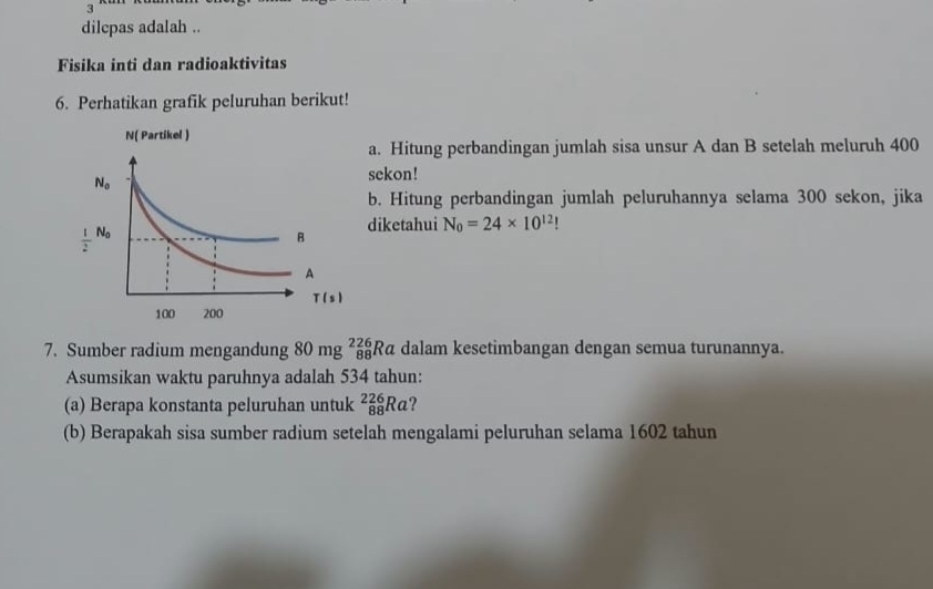 dilepas adalah ..
Fisika inti dan radioaktivitas
6. Perhatikan grafik peluruhan berikut!
a. Hitung perbandingan jumlah sisa unsur A dan B setelah meluruh 400
sekon!
b. Hitung perbandingan jumlah peluruhannya selama 300 sekon, jika
diketahui N_0=24* 10^(12)
7. Sumber radium mengandung 80 mg _(88)^(226)Ra dalam kesetimbangan dengan semua turunannya.
Asumsikan waktu paruhnya adalah 534 tahun:
(a) Berapa konstanta peluruhan untuk _(88)^(226)Ra
(b) Berapakah sisa sumber radium setelah mengalami peluruhan selama 1602 tahun