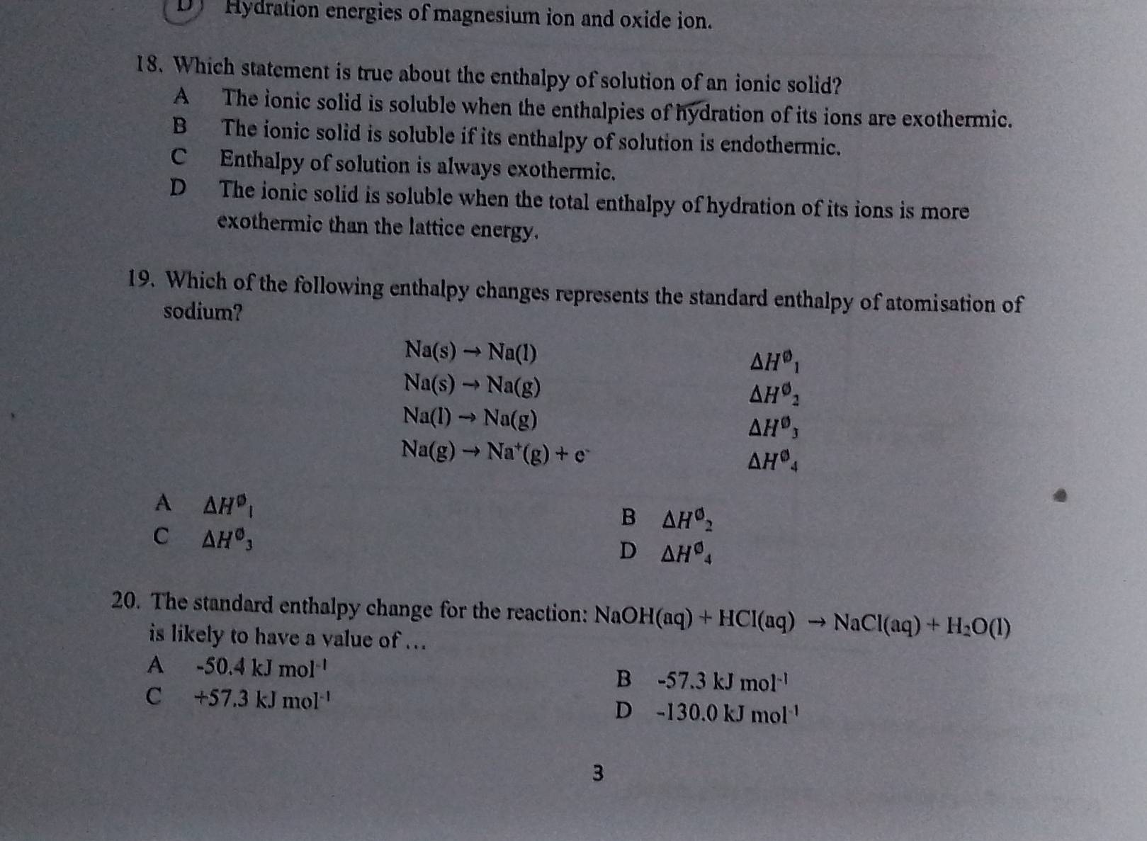 D Hydration energies of magnesium ion and oxide ion.
18. Which statement is true about the enthalpy of solution of an ionic solid?
A The ionic solid is soluble when the enthalpies of hydration of its ions are exothermic.
B The ionic solid is soluble if its enthalpy of solution is endothermic.
C Enthalpy of solution is always exothermic.
D The ionic solid is soluble when the total enthalpy of hydration of its ions is more
exothermic than the lattice energy.
19. Which of the following enthalpy changes represents the standard enthalpy of atomisation of
sodium?
Na(s)to Na(l)
△ H^(varnothing)_1
Na(s)to Na(g)
△ H^(varnothing)_2
Na(l)to Na(g)
△ H^0_3
Na(g)to Na^+(g)+e^-
△ H^(θ)_4
A △ H^(varnothing)_1
B △ H^0_2
C △ H^(θ)_3
D △ H^0_4
20. The standard enthalpy change for the reaction: Nat NaOH(aq)+HCl(aq)to NaCl(aq)+H_2O(l)
is likely to have a value of ...
A -50.4kJmol^(-1)
B -57.3kJmol^(-1)
C +57.3kJmol^(-1)
D -130.0kJmol^(-1)
3