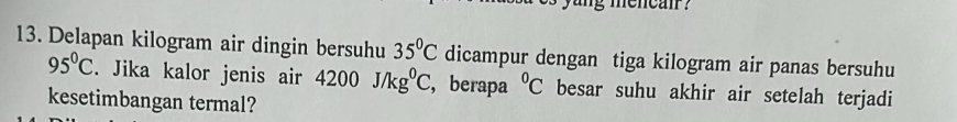 ang mencair ? 
13. Delapan kilogram air dingin bersuhu 35°C dicampur dengan tiga kilogram air panas bersuhu
95°C. Jika kalor jenis air 4200J/kg^0C , berapa°C besar suhu akhir air setelah terjadi 
kesetimbangan termal?