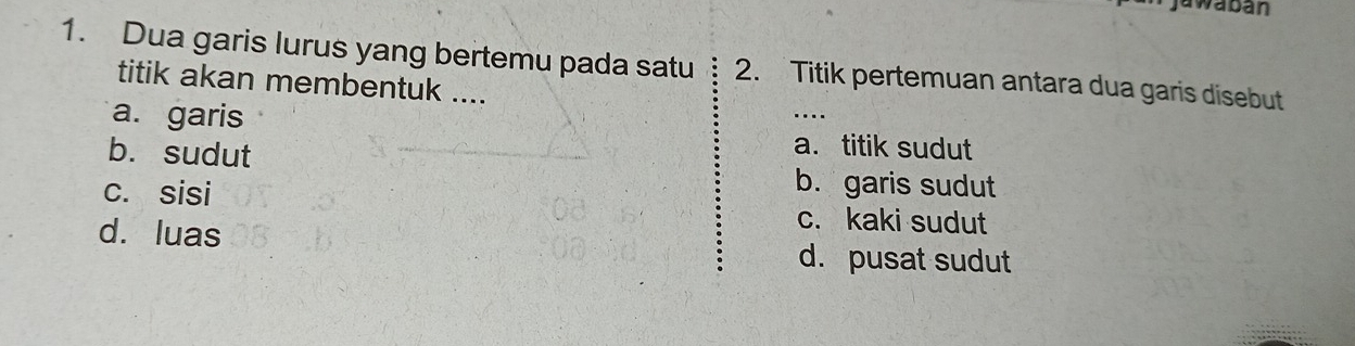 jawaban
1. Dua garis lurus yang bertemu pada satu 2. Titik pertemuan antara dua garis disebut
titik akan membentuk ....
a. garis a. titik sudut
b. sudut b. garis sudut
c. sisi c. kaki sudut
d. luas d. pusat sudut