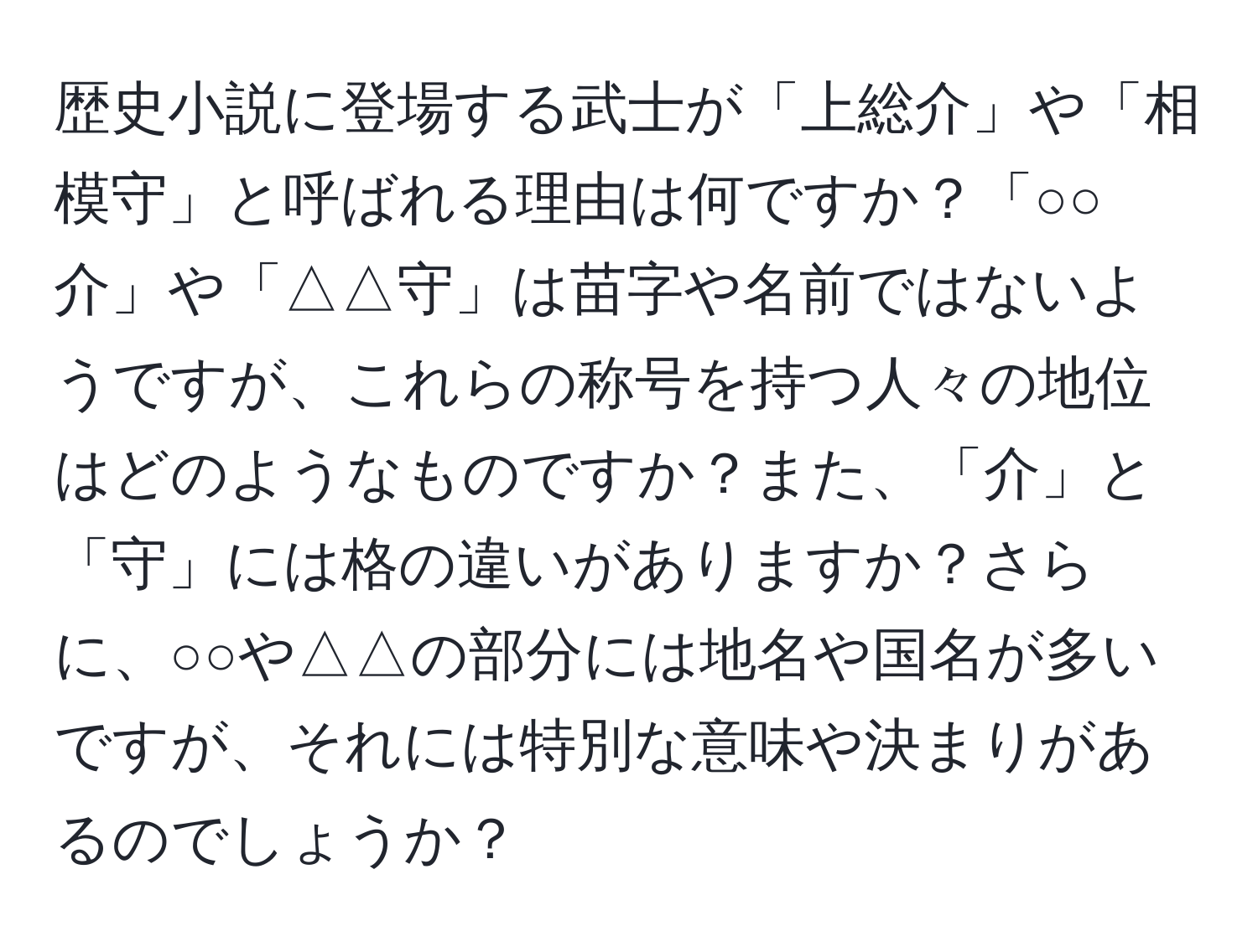 歴史小説に登場する武士が「上総介」や「相模守」と呼ばれる理由は何ですか？「○○介」や「△△守」は苗字や名前ではないようですが、これらの称号を持つ人々の地位はどのようなものですか？また、「介」と「守」には格の違いがありますか？さらに、○○や△△の部分には地名や国名が多いですが、それには特別な意味や決まりがあるのでしょうか？